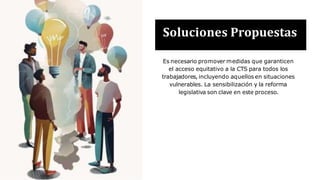 Soluciones Propuestas
Es necesario promover medidas que garanticen
el acceso equitativo a la CTS para todos los
trabajadores, incluyendo aquellos en situaciones
vulnerables. La sensibilización y la reforma
legislativa son clave en este proceso.
 