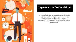Impacto en la Productividad
La exclusión del derecho a CTS puede afectar la
productividad laboral y la motivación de los
trabajadores. Garantizar este beneﬁcio
contribuye a un ambiente laboral más equitativo
y sostenible.
 