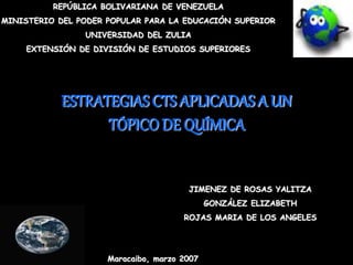 REPÚBLICA BOLIVARIANA DE VENEZUELA
MINISTERIO DEL PODER POPULAR PARA LA EDUCACIÓN SUPERIOR
UNIVERSIDAD DEL ZULIA
EXTENSIÓN DE DIVISIÓN DE ESTUDIOS SUPERIORES
ESTRATEGIAS CTS APLICADAS A UN
TÓPICO DE QUÍMICA
JIMENEZ DE ROSAS YALITZA
GONZÁLEZ ELIZABETH
ROJAS MARIA DE LOS ANGELES
Maracaibo, marzo 2007
 