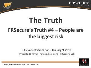 The Truth
    FRSecure’s Truth #4 – People are
            the biggest risk

                    CTS Security Seminar – January 9, 2013
                 Presented by Evan Francen, President – FRSecure, LLC



http://www.frsecure.com | 952-467-6384
 