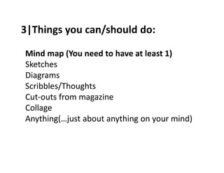 3|Things you can/should do: 
Mind map (You need to have at least 1) 
Sketches 
Diagrams 
Scribbles/Thoughts 
Cut-outs from magazine 
Collage 
Anything(…just about anything on your mind) 
 
