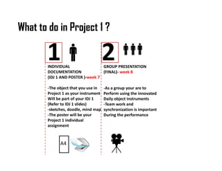 What to do in Project 1 ? 
1 2 
INDIVIDUAL 
DOCUMENTATION 
(IDJ 1 AND POSTER )-week 7 
-The object that you use in 
Project 1 as your instrument 
Will be part of your IDJ 1 
(Refer to IDJ 1 slides) 
-sketches, doodle, mind map 
-The poster will be your 
Project 1 individual 
assignment 
GROUP PRESENTATION 
(FINAL)- week 8 
-As a group your are to 
Perform using the innovated 
Daily object instruments 
-Team work and 
synchronization is important 
During the performance 
A4 
 
