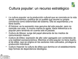 Cultura popular: un recurso estratégico   La cultura popular : es la producción cultural que se concreta en la vida social, económica y política de un pueblo que asume su propia conciencia como exterioridad del sistema. Ella es espontánea y no tiene dueño.   El folclore : es la expresión mas genuina del arte popular, pero no coincide con este, ni mucho menos lo agota. Hace referencia a lo popular pero teniendo en cuenta solo el pasado. Cultura de Masas : surge del papel alienante de los medios de comunicación masiva Cultura de Elites:  expresión de alto valor agregado con contenidos de una realidad socioeconómica. Mientras el arte popular no tiene dueño, el de elites, que se origina en los sectores más cultivados, privilegia la producción individual.  Cultura Imperial : la cultura de elites que domina en el establecimiento bajo formas de dependencia ideológica. 