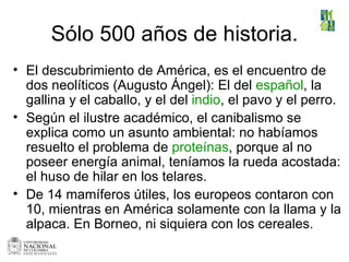 Sólo 500 años de historia. El descubrimiento de América, es el encuentro de dos neolíticos (Augusto Ángel): El del  español , la gallina y el caballo, y el del  indio , el pavo y el perro.  Según el ilustre académico, el canibalismo se explica como un asunto ambiental: no habíamos resuelto el problema de  proteínas , porque al no poseer energía animal, teníamos la rueda acostada: el huso de hilar en los telares. De 14 mamíferos útiles, los europeos contaron con 10, mientras en América solamente con la llama y la alpaca. En Borneo, ni siquiera con los cereales.  