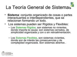 La Teoría General de Sistemas Sistema : conjunto organizado de cosas o partes interactuantes e interdependientes, que se relacionan formando un todo. Los sistemas pueden ser Rígidos y Flexibles:  Los  Sistemas Rígidos,  son  sistemas no vivientes,  donde importa la causa; s on sistemas cerrados, de simplicidad organizada y  con o sin retroalimentación. Los  Sistemas Flexibles,  son sistemas  vivientes, donde son de interés las consecuencias y de complejidad organizada. Son sistemas abiertos  . 