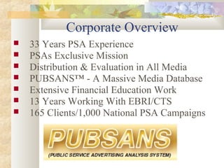 Corporate Overview
 33 Years PSA Experience
 PSAs Exclusive Mission
 Distribution & Evaluation in All Media
 PUBSANS™ - A Massive Media Database
 Extensive Financial Education Work
 13 Years Working With EBRI/CTS
 165 Clients/1,000 National PSA Campaigns
 