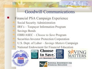 Goodwill Communications
 Financial PSA Campaign Experience
 Social Security Administration
 IRS’s – Taxpayer Information Program
 Savings Bonds
 EBRI/ASEC – Choose to Save Program
 Securities Investor Protection Corporation
 U.S. Dept. of Labor – Savings Matters Campaign
 National Endowment for Financial Education
 