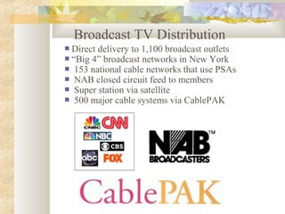 Broadcast TV Distribution
 Direct delivery to 1,100 broadcast outlets
 “Big 4” broadcast networks in New York
 153 national cable networks that use PSAs
 NAB closed circuit feed to members
 Super station via satellite
 500 major cable systems via CablePAK
 