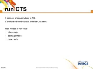 run CTS 1. connect phone/emulator to PC. 2. android-cts/tools/startcts to enter CTS shell. three modes to run case: plan mode package mode case mode 
