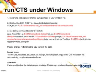 run CTS under Windows 1. unzip CTS package and android SDK package to your windows PC. 2. Modified the SDK_ROOT in  cts\android-cts\tools\startcts : SDK_ROOT= D:/CTS/sdk/android-sdk_r05-windows/android-sdk-windows/tools 3. use below command to enter CTS shell:  java -Xmx512M -cp  D:\CTS\cts\android-cts\tools\ cts.jar;  D:\CTS\cts\android-cts\tools \hosttestlib.jar; D:\ \lib\dd CTS\cts\android-cts\tools \junit.jar; D:\CTS\sdk\android-sdk_r05-windows\android-sdk-windows\tools\lib\ddm lib.jar com.android.cts.TestHost  D:\CTS\cts \android-cts\repository\host_config.xml  Please change red marked to you current file path. known issue: The file (cts_result.css, cts_result.xsl, logo.gif, newrule-green.png ) under CTS result can not automatically copy in new session folder. Attention: If you need to clear the data in addon emulator, Please use: emulator @addon -wipe-data  