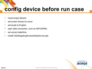 config device before run case insert empty Sdcard. set screen timeout to never. set locale to English. open data connection, such as WIFI/GPRS. set correct date/time. install CtsDelegatingAccessibilityService.apk 