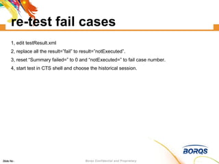 re-test fail cases 1, edit testResult.xml 2, replace all the result=”fail” to result=”notExecuted”. 3, reset “Summary failed=” to 0 and “notExecuted=” to fail case number. 4, start test in CTS shell and choose the historical session. 