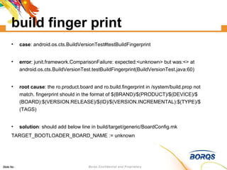 build finger print case : android.os.cts.BuildVersionTest#testBuildFingerprint error : junit.framework.ComparisonFailure: expected:<unknown> but was:<> at android.os.cts.BuildVersionTest.testBuildFingerprint(BuildVersionTest.java:60)‏ root cause : the ro.product.board and ro.build.fingerprint in /system/build.prop not match. fingerprint should in the format of $(BRAND)/$(PRODUCT)/$(DEVICE)/$(BOARD):$(VERSION.RELEASE)/$(ID)/$(VERSION.INCREMENTAL):$(TYPE)/$(TAGS)‏ solution : should add below line in build/target/generic/BoardConfig.mk TARGET_BOOTLOADER_BOARD_NAME := unknown 