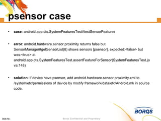 psensor case case : android.app.cts.SystemFeaturesTest#testSensorFeatures error : android.hardware.sensor.proximity returns false but SensorManager#getSensorList(8) shows sensors [psensor]. expected:<false> but was:<true> at android.app.cts.SystemFeaturesTest.assertFeatureForSensor(SystemFeaturesTest.java:148)‏ solution : if device have psensor, add android.hardware.sensor.proximity.xml to /system/etc/permissions of device by modify framework/data/etc/Android.mk in source code. 