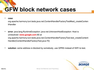 GFW block network cases case : org.apache.harmony.luni.tests.java.net.ContentHandlerFactoryTest#test_createContentHandler error : java.lang.RuntimeException: java.net.UnknownHostException: Host is unresolved:  www.google.com :80 at org.apache.harmony.luni.tests.java.net.ContentHandlerFactoryTest.test_createContentHandler(ContentHandlerFactoryTest.java:70)‏ solution : some address is blocked by somebody. use GPRS instead of WIFI to test. 