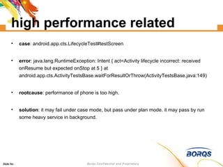 high performance related case : android.app.cts.LifecycleTest#testScreen error : java.lang.RuntimeException: Intent { act=Activity lifecycle incorrect: received onResume but expected onStop at 5 } at android.app.cts.ActivityTestsBase.waitForResultOrThrow(ActivityTestsBase.java:149)‏ rootcause : performance of phone is too high. solution : it may fail under case mode, but pass under plan mode. it may pass by run some heavy service in background. 