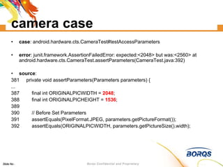 camera case case : android.hardware.cts.CameraTest#testAccessParameters error : junit.framework.AssertionFailedError: expected:<2048> but was:<2560> at android.hardware.cts.CameraTest.assertParameters(CameraTest.java:392)‏ source : 381  private void assertParameters(Parameters parameters) { ... 387  final int ORIGINALPICWIDTH =  2048 ; 388  final int ORIGINALPICHEIGHT =  1536 ; 389  390  // Before Set Parameters 391  assertEquals(PixelFormat.JPEG, parameters.getPictureFormat()); 392  assertEquals(ORIGINALPICWIDTH, parameters.getPictureSize().width); 