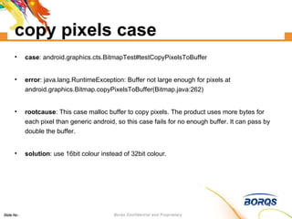 copy pixels case case : android.graphics.cts.BitmapTest#testCopyPixelsToBuffer error : ‏java.lang.RuntimeException: Buffer not large enough for pixels at android.graphics.Bitmap.copyPixelsToBuffer(Bitmap.java:262)‏ rootcause : This case malloc buffer to copy pixels. The product uses more bytes for each pixel than generic android, so this case fails for no enough buffer. It can pass by double the buffer. solution : use 16bit colour instead of 32bit colour. 