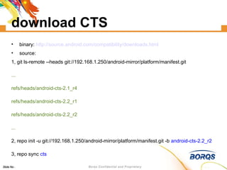 download CTS binary:  http://source.android.com/compatibility/downloads.html source: 1, git ls-remote --heads git://192.168.1.250/android-mirror/platform/manifest.git ... refs/heads/android-cts-2.1_r4 refs/heads/android-cts-2.2_r1 refs/heads/android-cts-2.2_r2 ... 2, repo init -u git://192.168.1.250/android-mirror/platform/manifest.git -b  android-cts-2.2_r2 3, repo sync  cts 