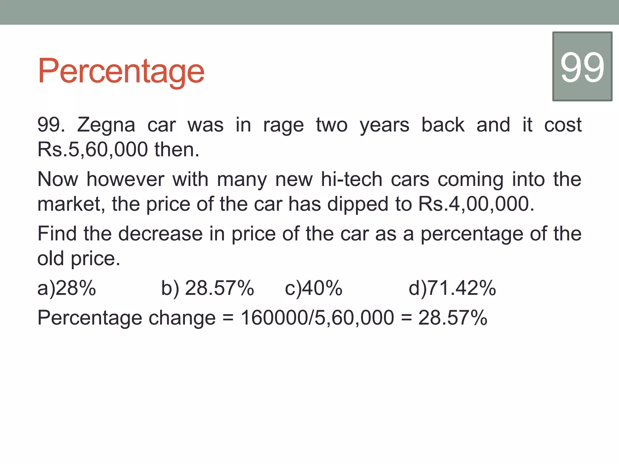 Percentage
99. Zegna car was in rage two years back and it cost
Rs.5,60,000 then.
Now however with many new hi-tech cars coming into the
market, the price of the car has dipped to Rs.4,00,000.
Find the decrease in price of the car as a percentage of the
old price.
a)28% b) 28.57% c)40% d)71.42%
Percentage change = 160000/5,60,000 = 28.57%
99
 
