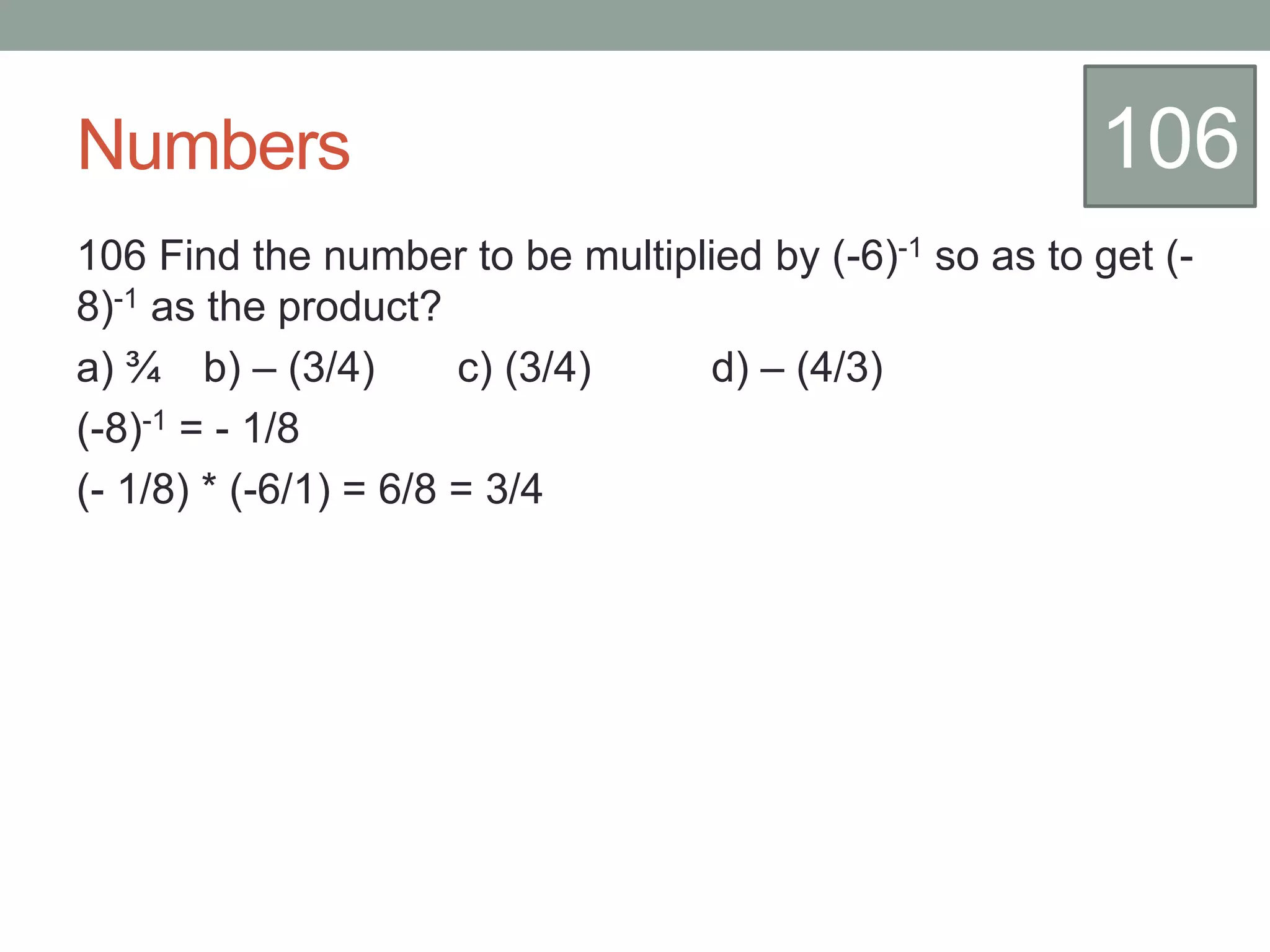 Numbers
106 Find the number to be multiplied by (-6)-1 so as to get (-
8)-1 as the product?
a) ¾ b) – (3/4) c) (3/4) d) – (4/3)
(-8)-1 = - 1/8
(- 1/8) * (-6/1) = 6/8 = 3/4
106
 