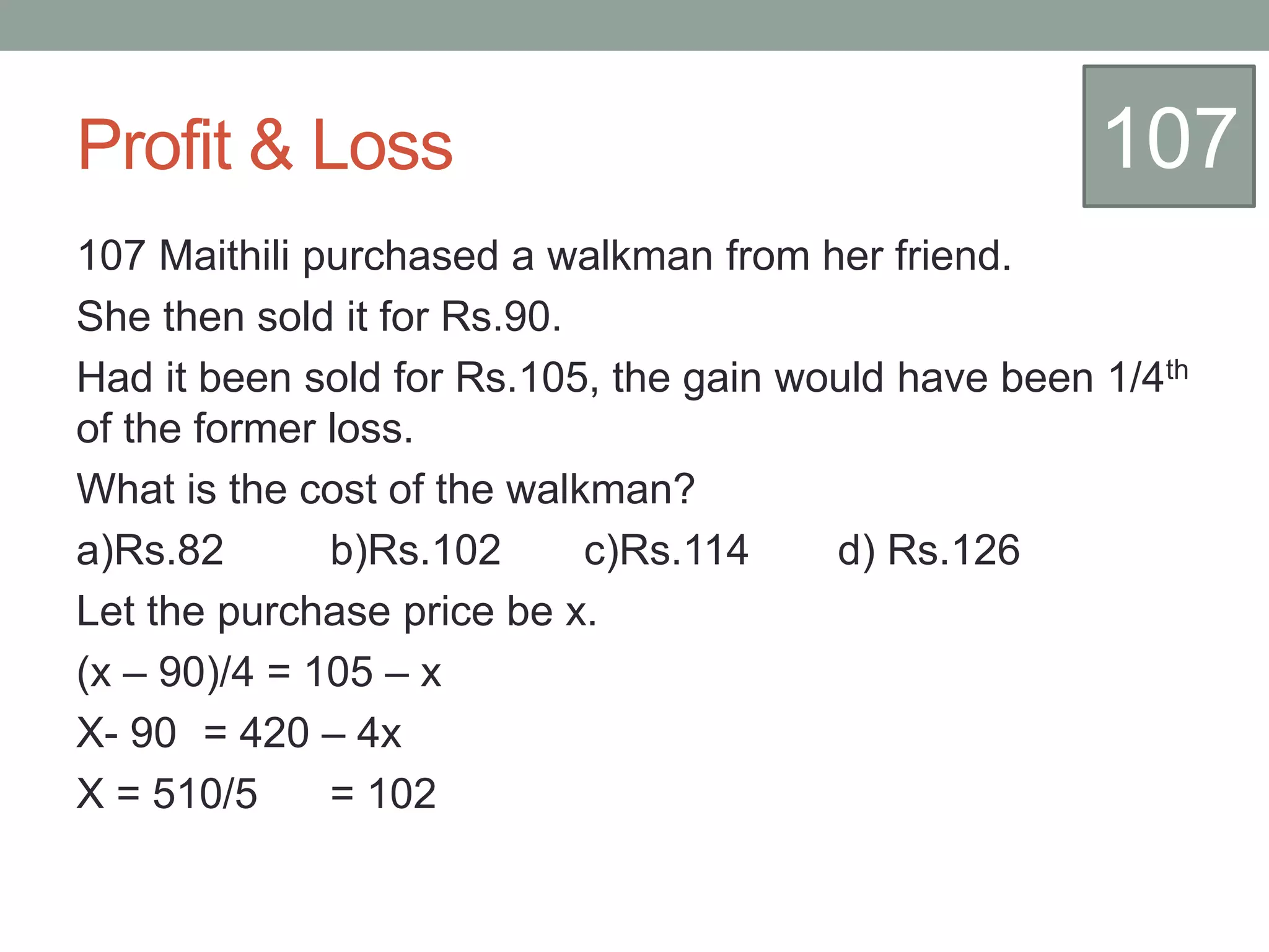 Profit & Loss
107 Maithili purchased a walkman from her friend.
She then sold it for Rs.90.
Had it been sold for Rs.105, the gain would have been 1/4th
of the former loss.
What is the cost of the walkman?
a)Rs.82 b)Rs.102 c)Rs.114 d) Rs.126
Let the purchase price be x.
(x – 90)/4 = 105 – x
X- 90 = 420 – 4x
X = 510/5 = 102
107
 