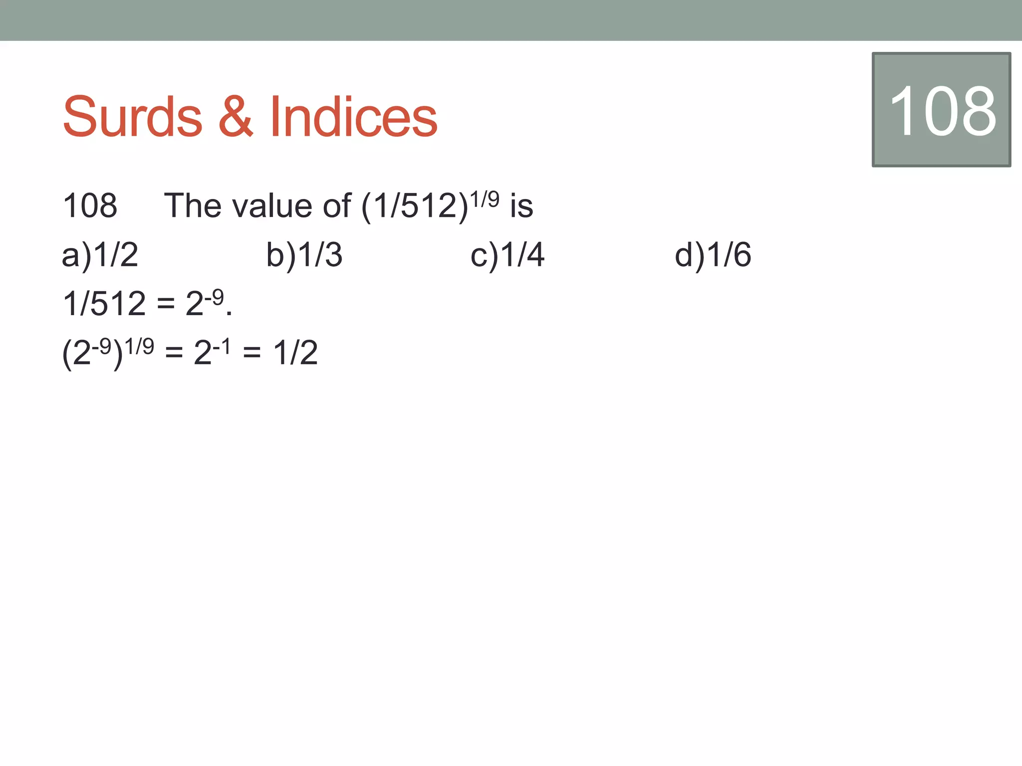 Surds & Indices
108 The value of (1/512)1/9 is
a)1/2 b)1/3 c)1/4 d)1/6
1/512 = 2-9.
(2-9)1/9 = 2-1 = 1/2
108
 