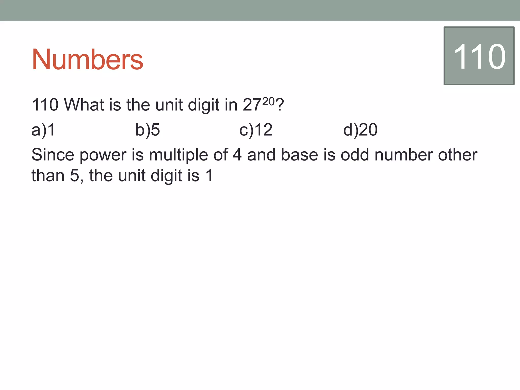 Numbers
110 What is the unit digit in 2720?
a)1 b)5 c)12 d)20
Since power is multiple of 4 and base is odd number other
than 5, the unit digit is 1
110
 