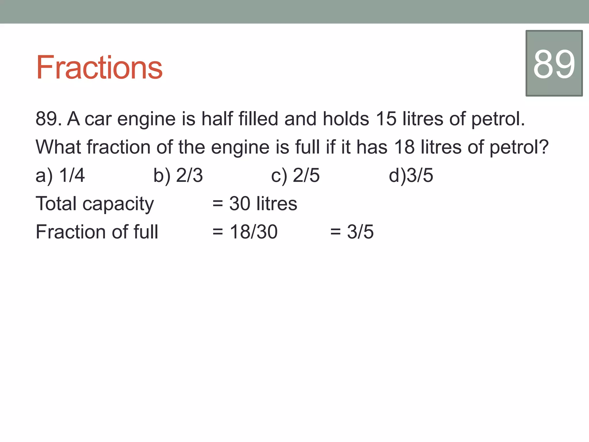 Fractions
89. A car engine is half filled and holds 15 litres of petrol.
What fraction of the engine is full if it has 18 litres of petrol?
a) 1/4 b) 2/3 c) 2/5 d)3/5
Total capacity = 30 litres
Fraction of full = 18/30 = 3/5
89
 