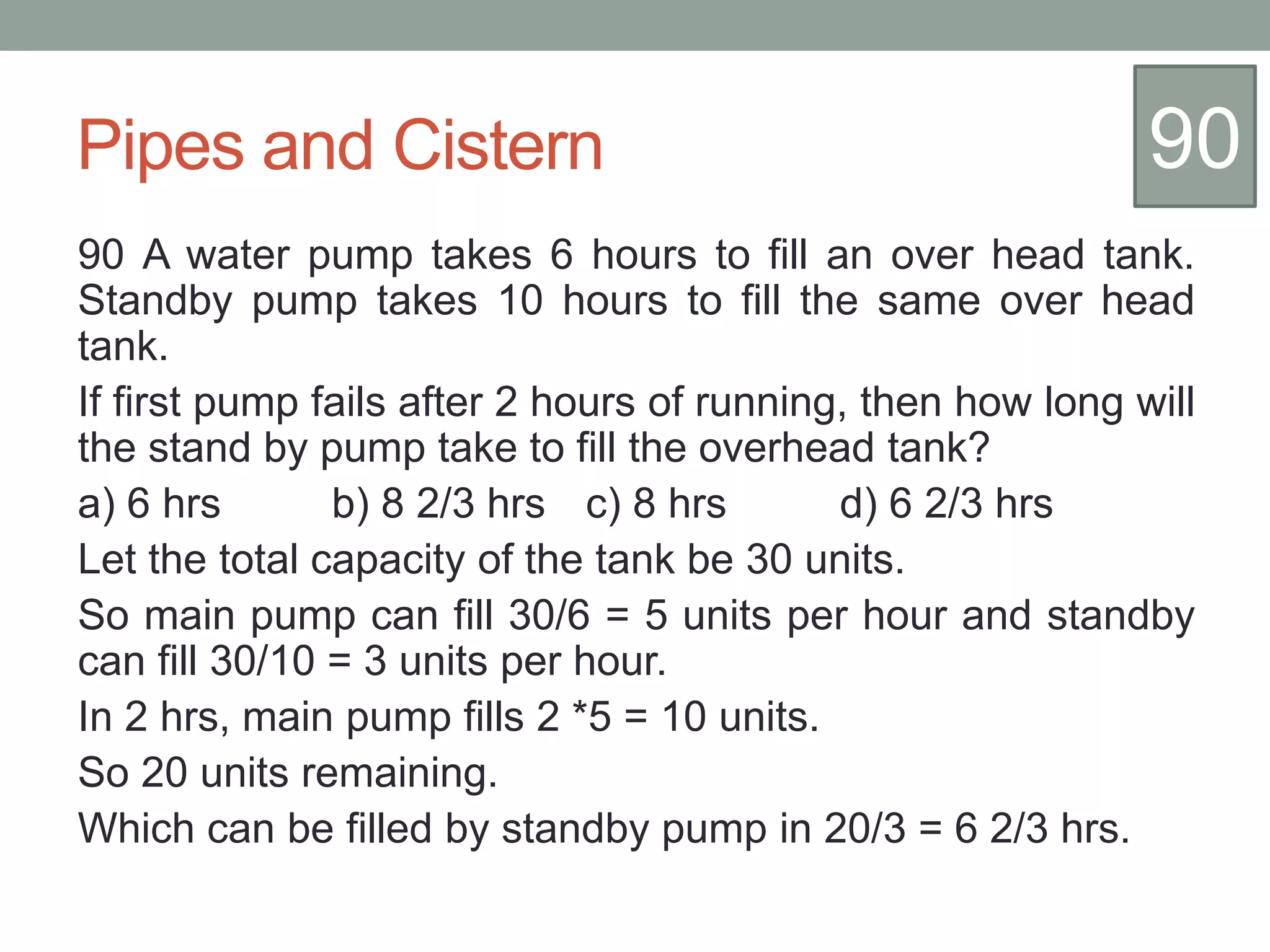 Pipes and Cistern
90 A water pump takes 6 hours to fill an over head tank.
Standby pump takes 10 hours to fill the same over head
tank.
If first pump fails after 2 hours of running, then how long will
the stand by pump take to fill the overhead tank?
a) 6 hrs b) 8 2/3 hrs c) 8 hrs d) 6 2/3 hrs
Let the total capacity of the tank be 30 units.
So main pump can fill 30/6 = 5 units per hour and standby
can fill 30/10 = 3 units per hour.
In 2 hrs, main pump fills 2 *5 = 10 units.
So 20 units remaining.
Which can be filled by standby pump in 20/3 = 6 2/3 hrs.
90
 