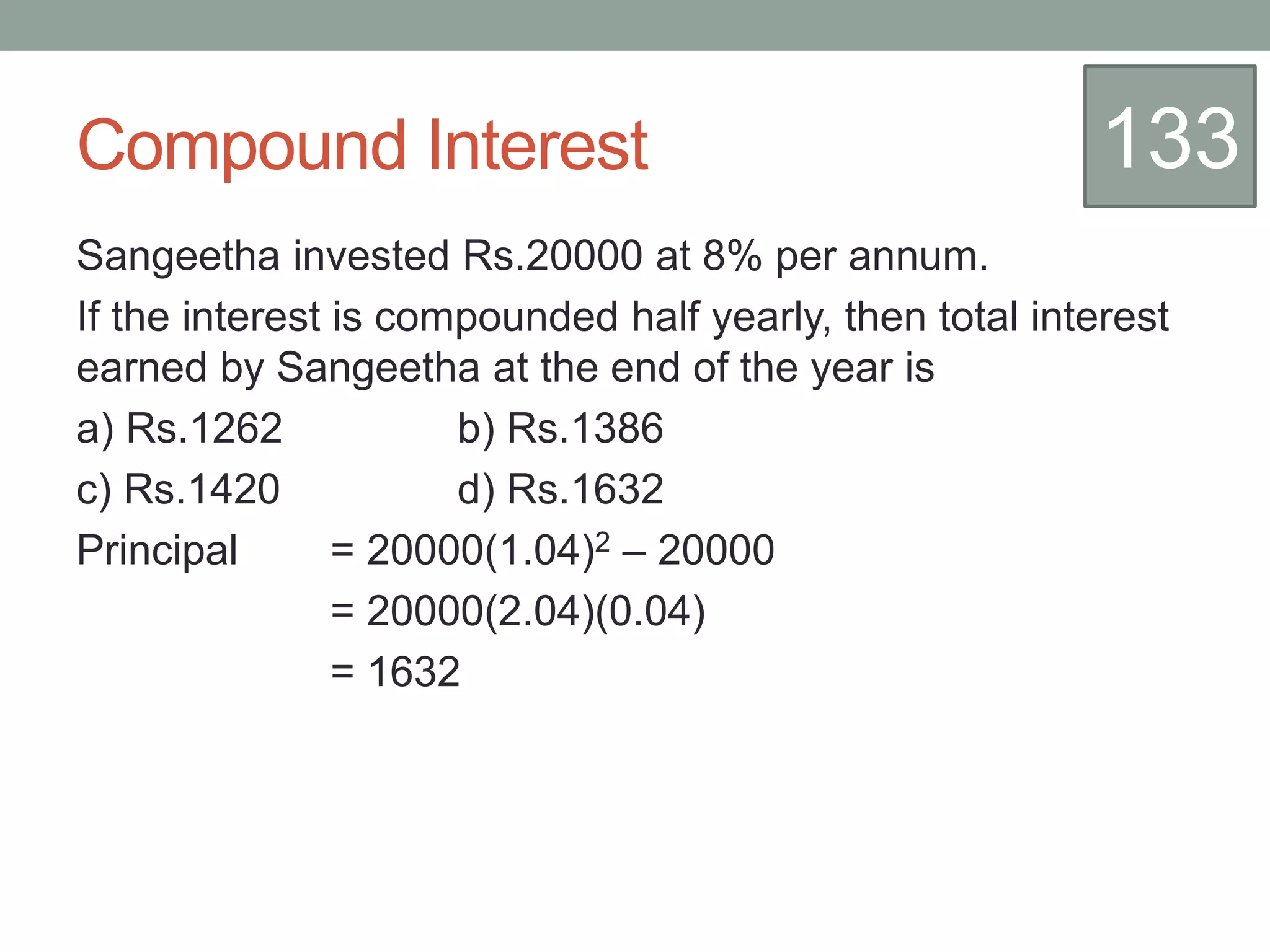Compound Interest
Sangeetha invested Rs.20000 at 8% per annum.
If the interest is compounded half yearly, then total interest
earned by Sangeetha at the end of the year is
a) Rs.1262 b) Rs.1386
c) Rs.1420 d) Rs.1632
Principal = 20000(1.04)2 – 20000
= 20000(2.04)(0.04)
= 1632
133
 