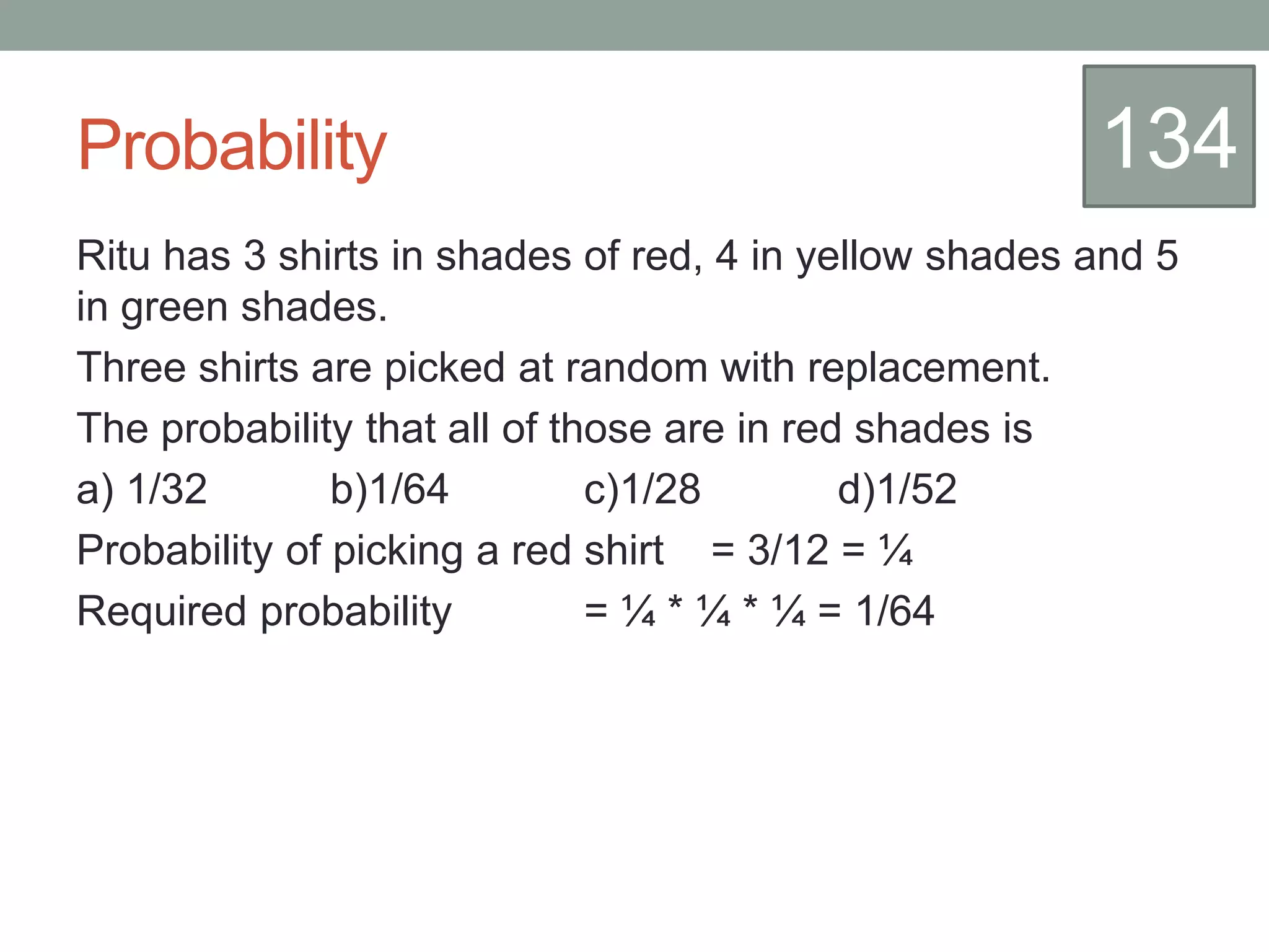 Probability
Ritu has 3 shirts in shades of red, 4 in yellow shades and 5
in green shades.
Three shirts are picked at random with replacement.
The probability that all of those are in red shades is
a) 1/32 b)1/64 c)1/28 d)1/52
Probability of picking a red shirt = 3/12 = ¼
Required probability = ¼ * ¼ * ¼ = 1/64
134
 
