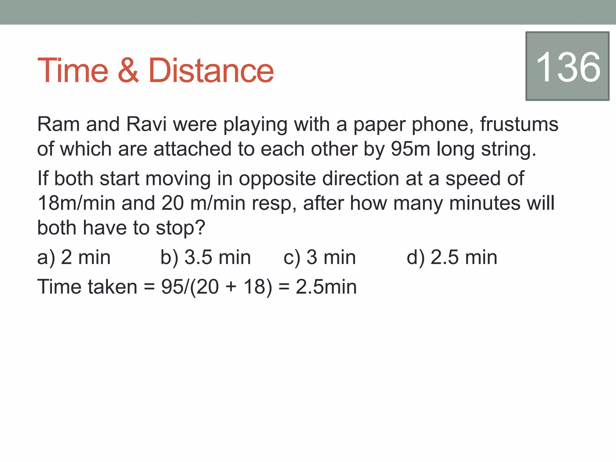 Time & Distance
Ram and Ravi were playing with a paper phone, frustums
of which are attached to each other by 95m long string.
If both start moving in opposite direction at a speed of
18m/min and 20 m/min resp, after how many minutes will
both have to stop?
a) 2 min b) 3.5 min c) 3 min d) 2.5 min
Time taken = 95/(20 + 18) = 2.5min
136
 