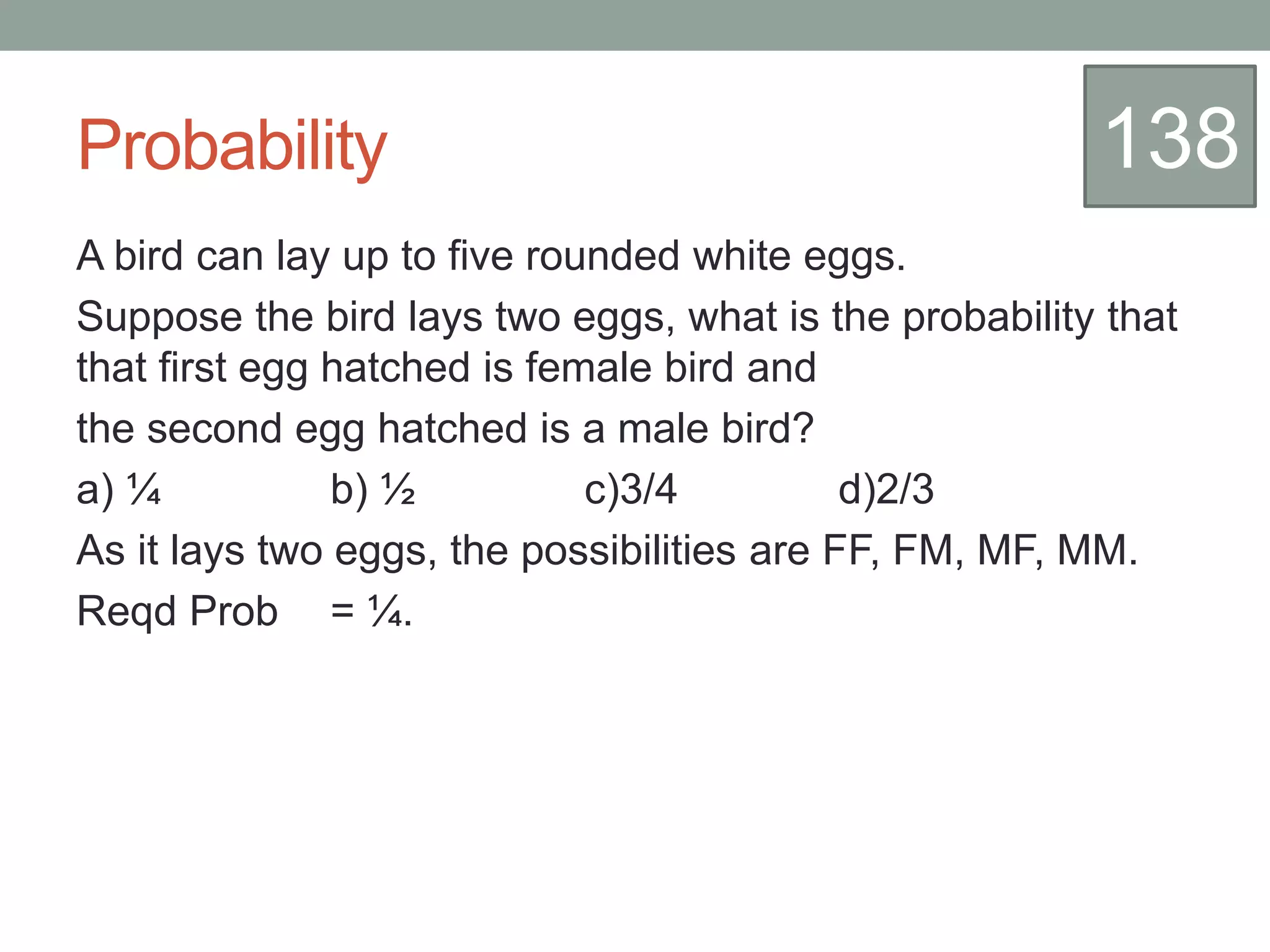 Probability
A bird can lay up to five rounded white eggs.
Suppose the bird lays two eggs, what is the probability that
that first egg hatched is female bird and
the second egg hatched is a male bird?
a) ¼ b) ½ c)3/4 d)2/3
As it lays two eggs, the possibilities are FF, FM, MF, MM.
Reqd Prob = ¼.
138
 