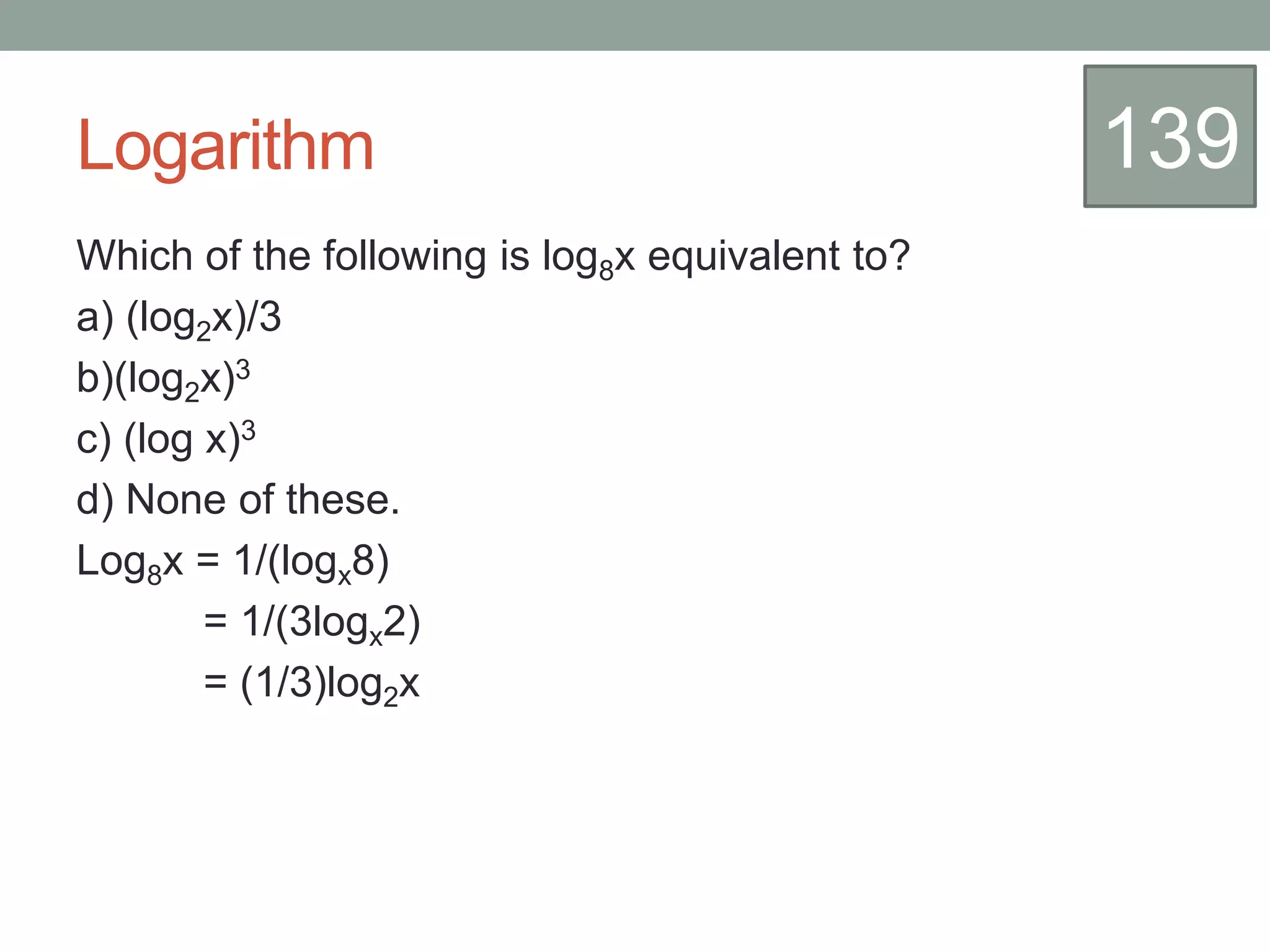 Logarithm
Which of the following is log8x equivalent to?
a) (log2x)/3
b)(log2x)3
c) (log x)3
d) None of these.
Log8x = 1/(logx8)
= 1/(3logx2)
= (1/3)log2x
139
 