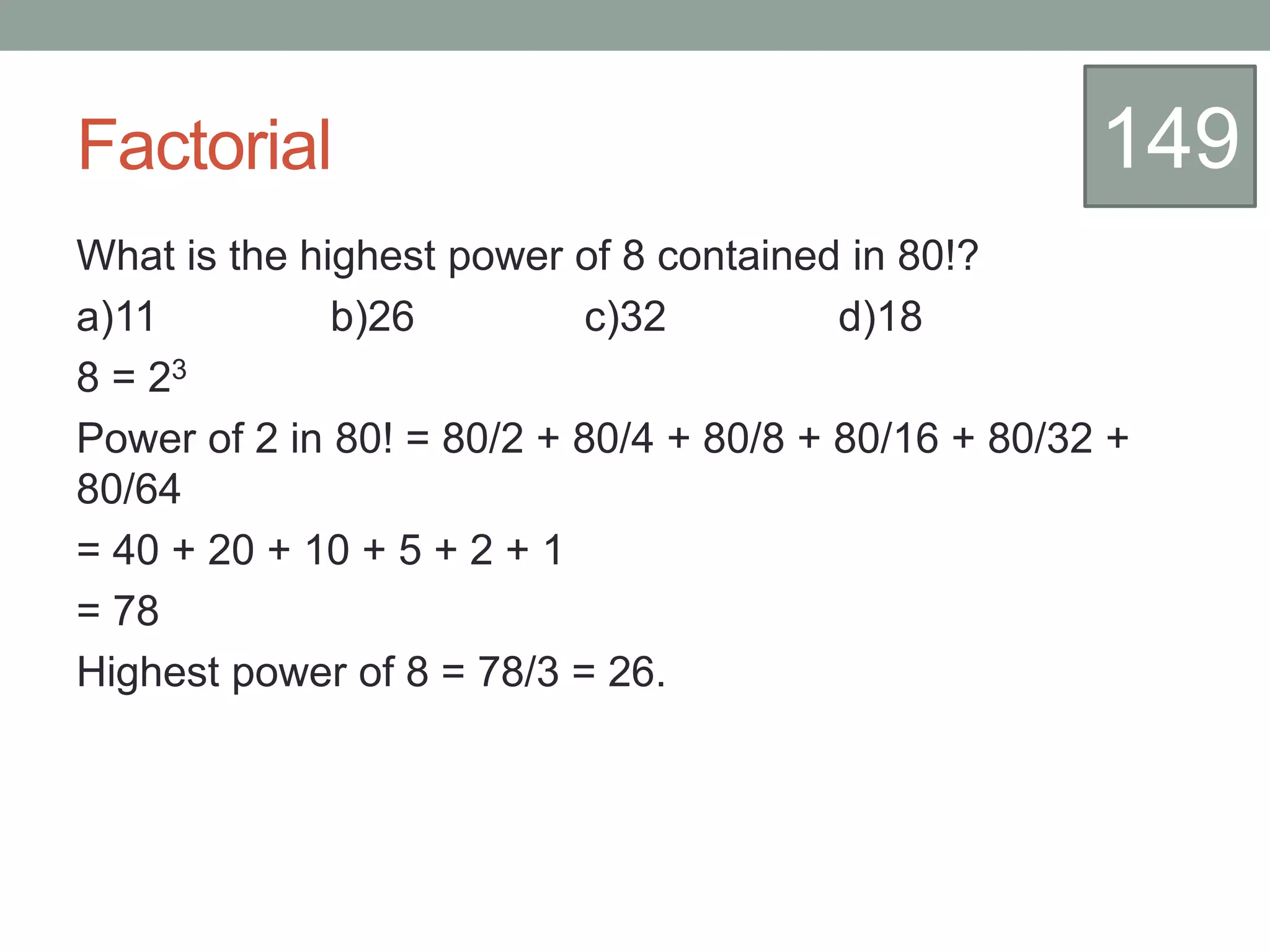 Factorial
What is the highest power of 8 contained in 80!?
a)11 b)26 c)32 d)18
8 = 23
Power of 2 in 80! = 80/2 + 80/4 + 80/8 + 80/16 + 80/32 +
80/64
= 40 + 20 + 10 + 5 + 2 + 1
= 78
Highest power of 8 = 78/3 = 26.
149
 