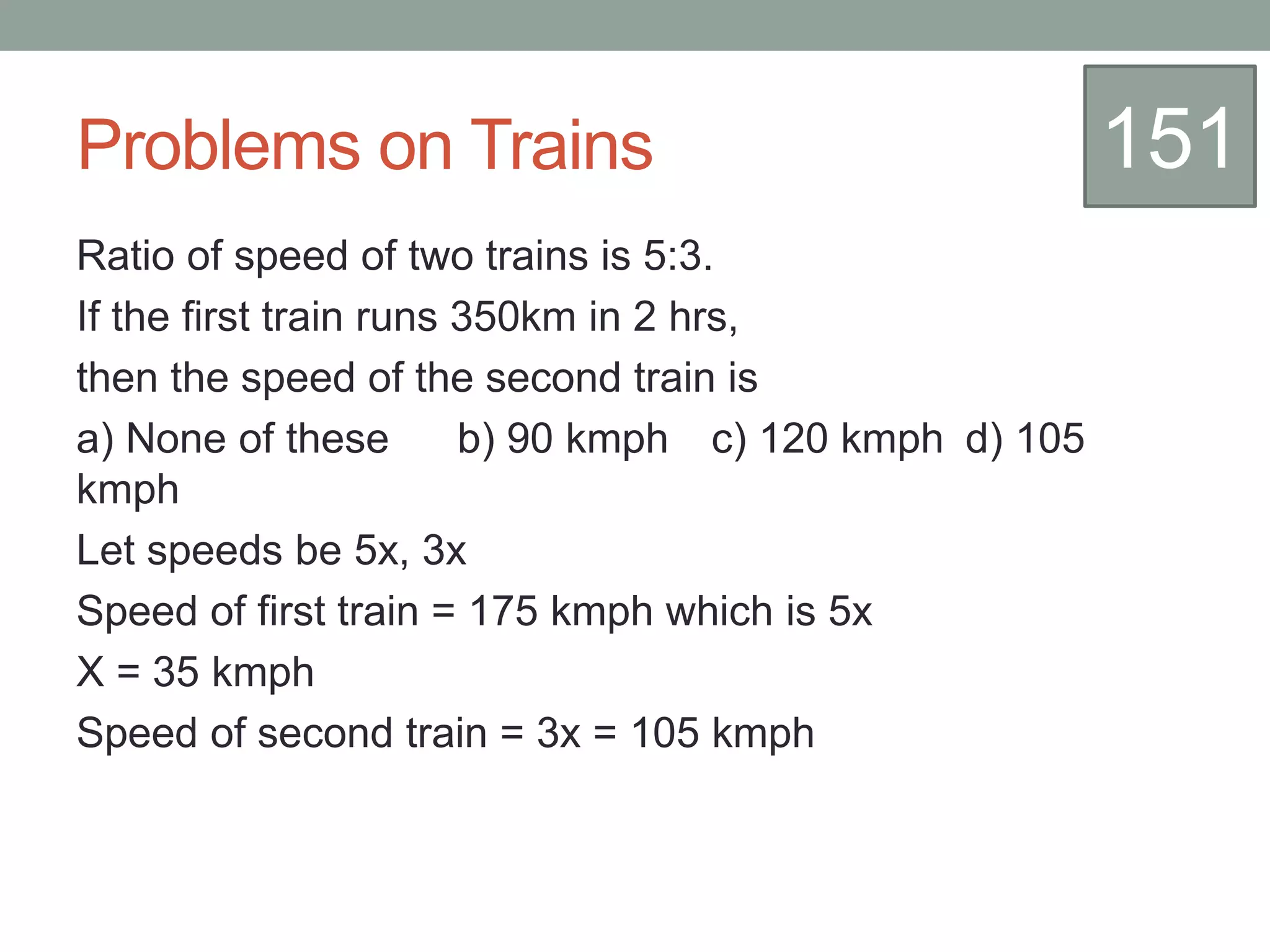 Problems on Trains
Ratio of speed of two trains is 5:3.
If the first train runs 350km in 2 hrs,
then the speed of the second train is
a) None of these b) 90 kmph c) 120 kmph d) 105
kmph
Let speeds be 5x, 3x
Speed of first train = 175 kmph which is 5x
X = 35 kmph
Speed of second train = 3x = 105 kmph
151
 