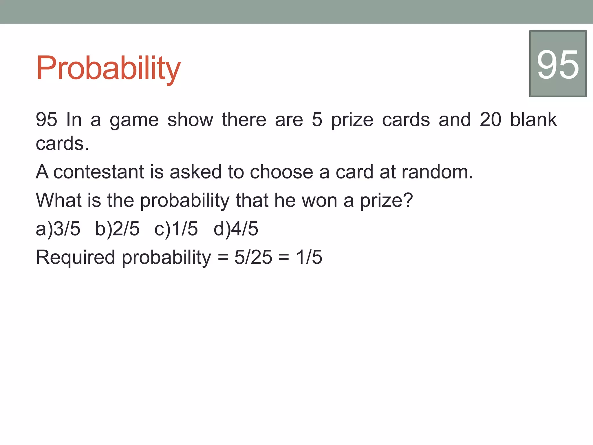 Probability
95 In a game show there are 5 prize cards and 20 blank
cards.
A contestant is asked to choose a card at random.
What is the probability that he won a prize?
a)3/5 b)2/5 c)1/5 d)4/5
Required probability = 5/25 = 1/5
95
 