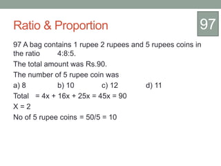 Ratio & Proportion
97 A bag contains 1 rupee 2 rupees and 5 rupees coins in
the ratio 4:8:5.
The total amount was Rs.90.
The number of 5 rupee coin was
a) 8 b) 10 c) 12 d) 11
Total = 4x + 16x + 25x = 45x = 90
X = 2
No of 5 rupee coins = 50/5 = 10
97
 