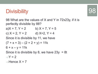 Divisibility
98 What are the values of X and Y in 72x23y, if it is
perfectly divisible by 88?
a)X = 7, Y = 2 b) X = 7, Y = 5
c) X = 2, Y = 2 d) X=2, Y = 4
Since it is divisible by 11, we have
(7 + x + 3) – (2 + 2 + y) = 11k
6 + x – y = 11k
Since it is divisible by 8, we have 23y = 8t
Y = 2
Hence X = 7
98
 