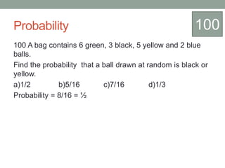 Probability
100 A bag contains 6 green, 3 black, 5 yellow and 2 blue
balls.
Find the probability that a ball drawn at random is black or
yellow.
a)1/2 b)5/16 c)7/16 d)1/3
Probability = 8/16 = ½
100
 