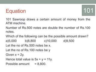 Equation
101 Sawroop draws a certain amount of money from the
ATM machine.
Number of Rs.500 notes are double the number of Rs.100
notes.
Which of the following can be the possible amount drawn?
a)5,000 b)8,800 c)10,000 d)9,500
Let the no of Rs.500 notes be x.
Let the no of Rs.100 notes be y
Given x = 2y.
Hence total value is 5x + y = 11y.
Possible amount = 8,800.
101
 