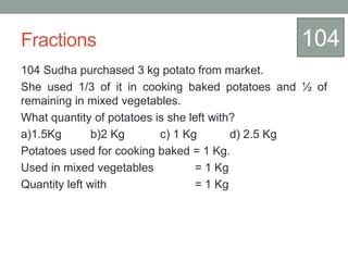 Fractions
104 Sudha purchased 3 kg potato from market.
She used 1/3 of it in cooking baked potatoes and ½ of
remaining in mixed vegetables.
What quantity of potatoes is she left with?
a)1.5Kg b)2 Kg c) 1 Kg d) 2.5 Kg
Potatoes used for cooking baked = 1 Kg.
Used in mixed vegetables = 1 Kg
Quantity left with = 1 Kg
104
 