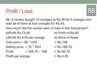 Profit / Loss
88. A vendor bought 15 oranges at Rs.36 for 5 oranges and
sold all of them at four oranges for Rs.45.
How much did the vendor earn or lose in this transaction?
a)Profit Rs.75.90 b) Profit of Rs.60
c)Profit Rs.4.05 per orange d) None of these
Cost price = 36 * 15/5 = Rs.108
Selling price = 15 * 45/4 = Rs.168.75
Profit = 168.75 – 108 = Rs.60.75
Profit per orange = Rs.4.05
88
 