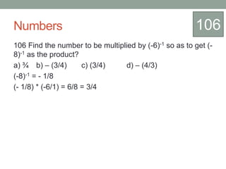 Numbers
106 Find the number to be multiplied by (-6)-1 so as to get (-
8)-1 as the product?
a) ¾ b) – (3/4) c) (3/4) d) – (4/3)
(-8)-1 = - 1/8
(- 1/8) * (-6/1) = 6/8 = 3/4
106
 