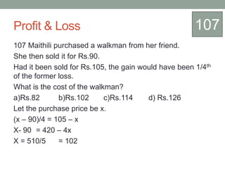 Profit & Loss
107 Maithili purchased a walkman from her friend.
She then sold it for Rs.90.
Had it been sold for Rs.105, the gain would have been 1/4th
of the former loss.
What is the cost of the walkman?
a)Rs.82 b)Rs.102 c)Rs.114 d) Rs.126
Let the purchase price be x.
(x – 90)/4 = 105 – x
X- 90 = 420 – 4x
X = 510/5 = 102
107
 