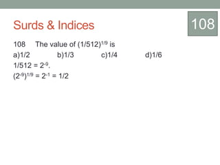 Surds & Indices
108 The value of (1/512)1/9 is
a)1/2 b)1/3 c)1/4 d)1/6
1/512 = 2-9.
(2-9)1/9 = 2-1 = 1/2
108
 