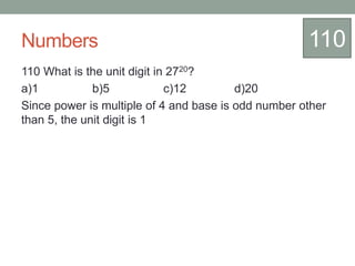Numbers
110 What is the unit digit in 2720?
a)1 b)5 c)12 d)20
Since power is multiple of 4 and base is odd number other
than 5, the unit digit is 1
110
 