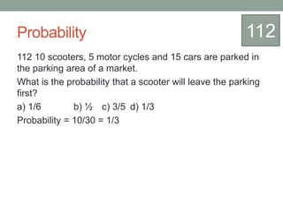 Probability
112 10 scooters, 5 motor cycles and 15 cars are parked in
the parking area of a market.
What is the probability that a scooter will leave the parking
first?
a) 1/6 b) ½ c) 3/5 d) 1/3
Probability = 10/30 = 1/3
112
 