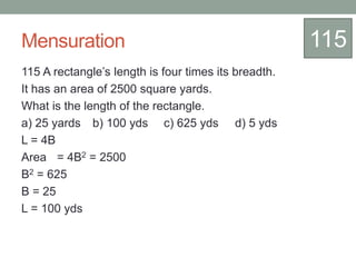 Mensuration
115 A rectangle’s length is four times its breadth.
It has an area of 2500 square yards.
What is the length of the rectangle.
a) 25 yards b) 100 yds c) 625 yds d) 5 yds
L = 4B
Area = 4B2 = 2500
B2 = 625
B = 25
L = 100 yds
115
 